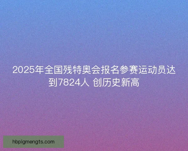 2025年全国残特奥会报名参赛运动员达到7824人 创历史新高