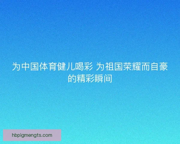 为中国体育健儿喝彩 为祖国荣耀而自豪的精彩瞬间