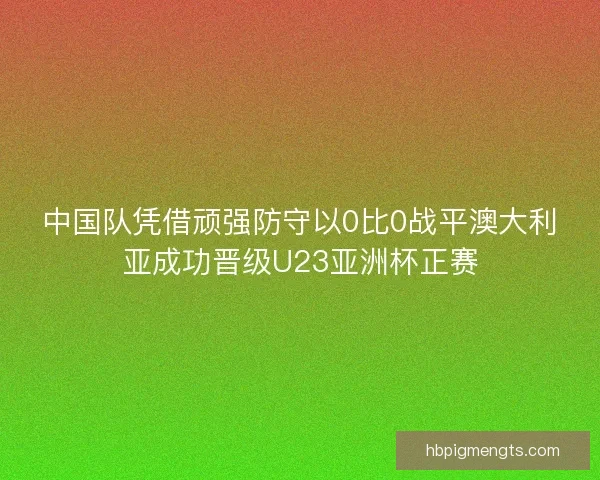 中国队凭借顽强防守以0比0战平澳大利亚成功晋级U23亚洲杯正赛
