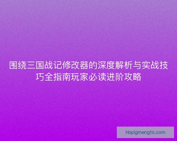 围绕三国战记修改器的深度解析与实战技巧全指南玩家必读进阶攻略