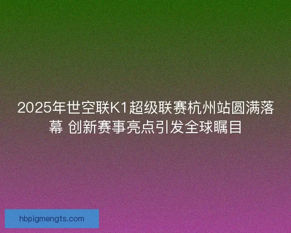 2025年世空联K1超级联赛杭州站圆满落幕 创新赛事亮点引发全球瞩目