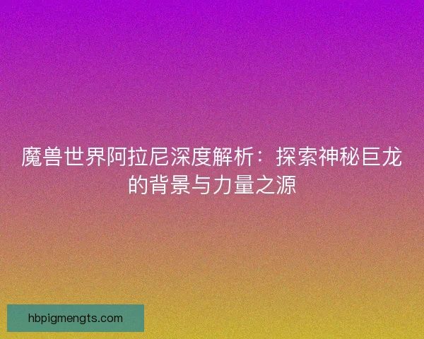 魔兽世界阿拉尼深度解析：探索神秘巨龙的背景与力量之源