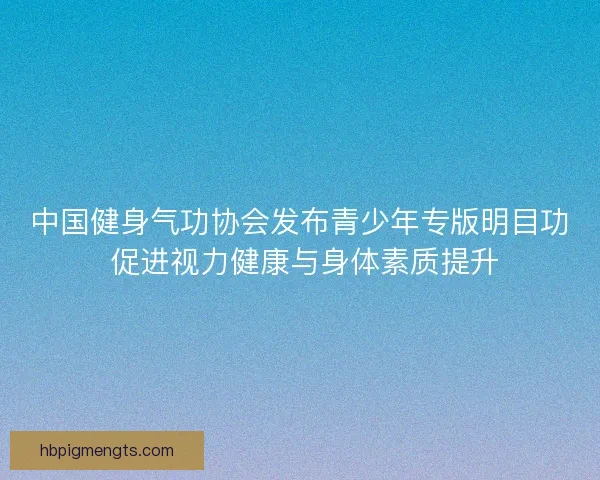中国健身气功协会发布青少年专版明目功 促进视力健康与身体素质提升 中国健身气功协会发布青少年专版明目功 促进视力健康与身体素质提升