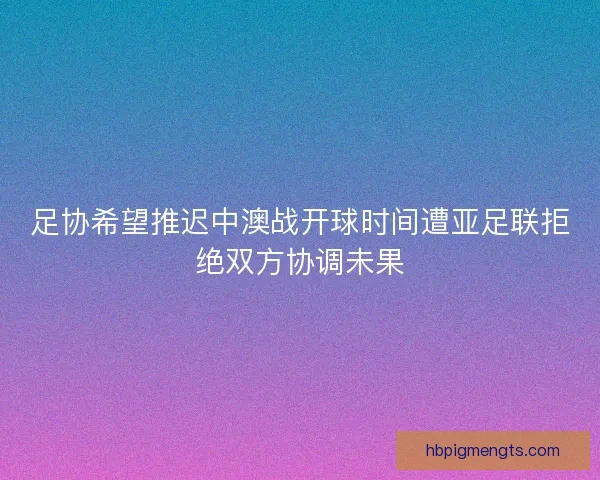 足协希望推迟中澳战开球时间遭亚足联拒绝双方协调未果