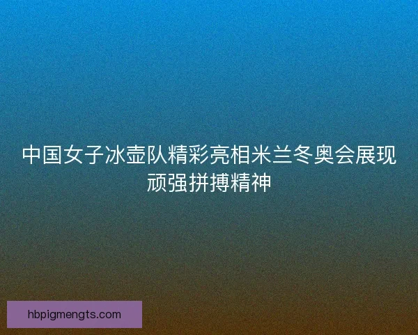 中国女子冰壶队精彩亮相米兰冬奥会展现顽强拼搏精神 中国女子冰壶队精彩亮相米兰冬奥会展现顽强拼搏精神