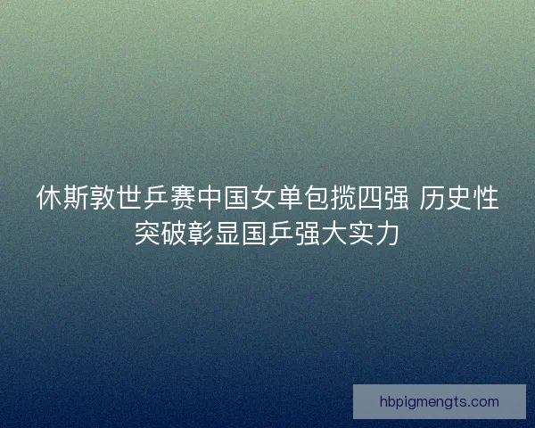 休斯敦世乒赛中国女单包揽四强 历史性突破彰显国乒强大实力
