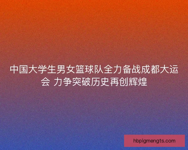 中国大学生男女篮球队全力备战成都大运会 力争突破历史再创辉煌