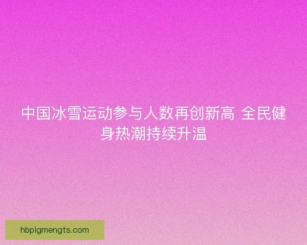 中国冰雪运动参与人数再创新高 全民健身热潮持续升温 中国冰雪运动参与人数再创新高 全民健身热潮持续升温