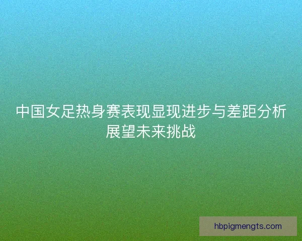 中国女足热身赛表现显现进步与差距分析展望未来挑战 中国女足热身赛表现显现进步与差距分析展望未来挑战