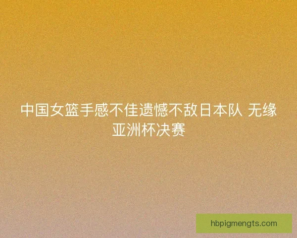 中国女篮手感不佳遗憾不敌日本队 无缘亚洲杯决赛 中国女篮手感不佳遗憾不敌日本队 无缘亚洲杯决赛