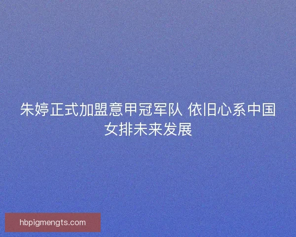 朱婷正式加盟意甲冠军队 依旧心系中国女排未来发展
